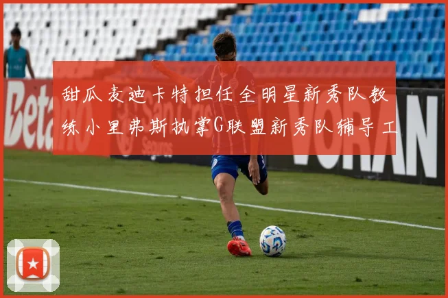甜瓜麦迪卡特担任全明星新秀队教练小里弗斯执掌G联盟新秀队辅导工作