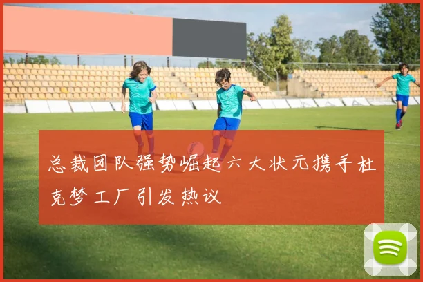 总裁团队强势崛起六大状元携手杜克梦工厂引发热议