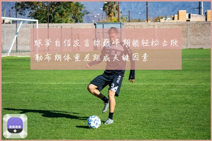 球爹自信发言称巅峰期能轻松击败勒布朗体重差距成关键因素