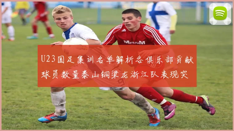 U23国足集训名单解析各俱乐部贡献球员数量泰山铜梁龙浙江队表现突出