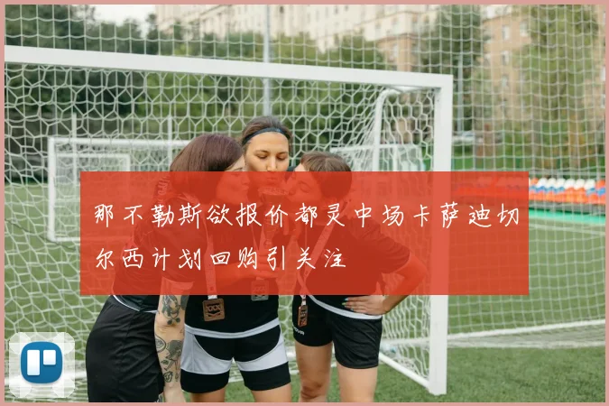 那不勒斯欲报价都灵中场卡萨迪切尔西计划回购引关注