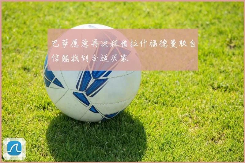 巴萨愿意再次租借拉什福德曼联自信能找到合适买家