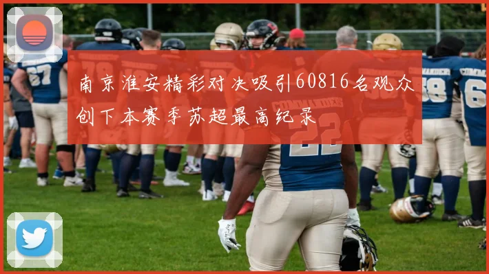 南京淮安精彩对决吸引60816名观众创下本赛季苏超最高纪录