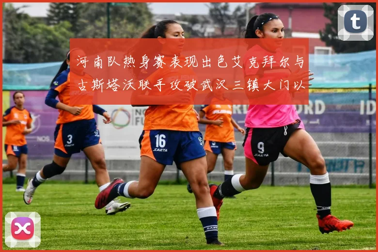 河南队热身赛表现出色艾克拜尔与古斯塔沃联手攻破武汉三镇大门以2-0获胜