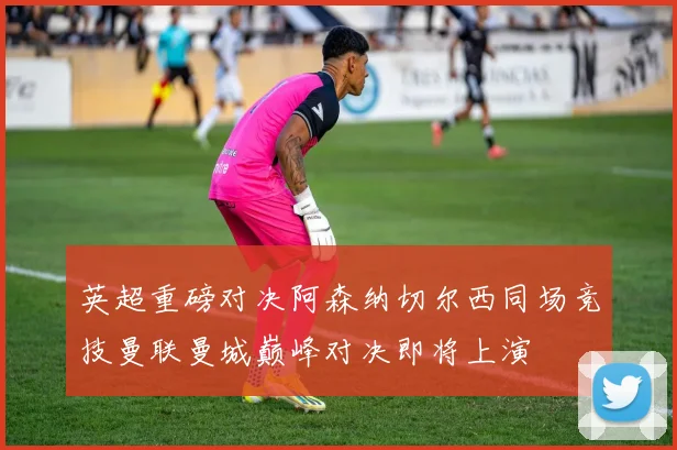 英超重磅对决阿森纳切尔西同场竞技曼联曼城巅峰对决即将上演