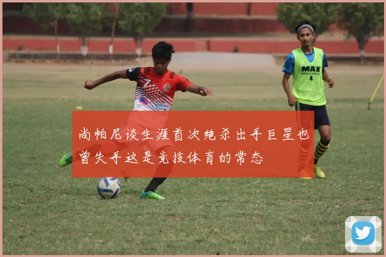 尚帕尼谈生涯首次绝杀出手巨星也曾失手这是竞技体育的常态