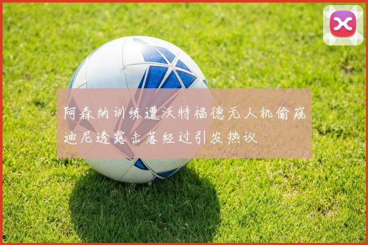 阿森纳训练遭沃特福德无人机偷窥迪尼透露击落经过引发热议