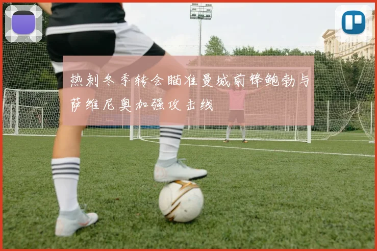 热刺冬季转会瞄准曼城前锋鲍勃与萨维尼奥加强攻击线
