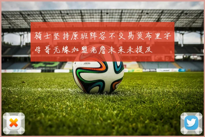 骑士坚持原班阵容不交易莫布里字母哥无缘加盟老詹未来未提及
