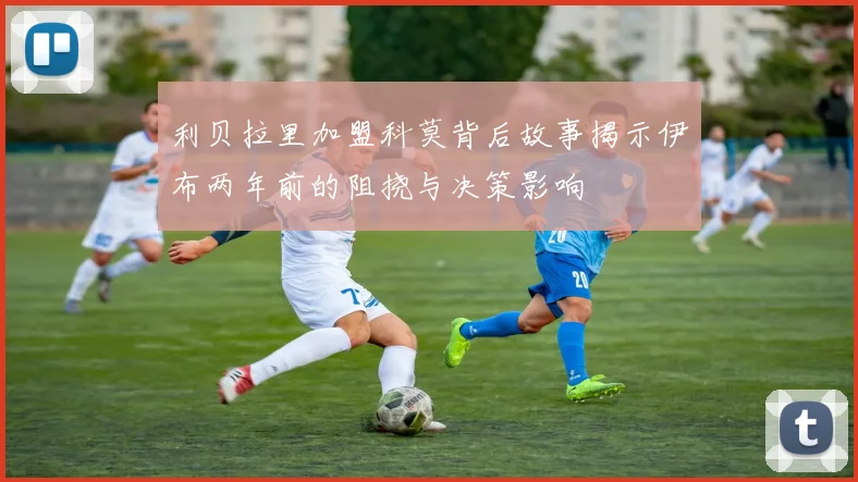 利贝拉里加盟科莫背后故事揭示伊布两年前的阻挠与决策影响