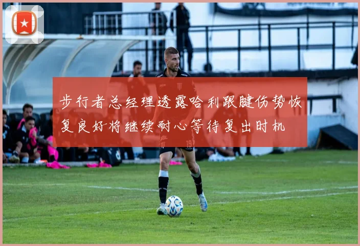 步行者总经理透露哈利跟腱伤势恢复良好将继续耐心等待复出时机