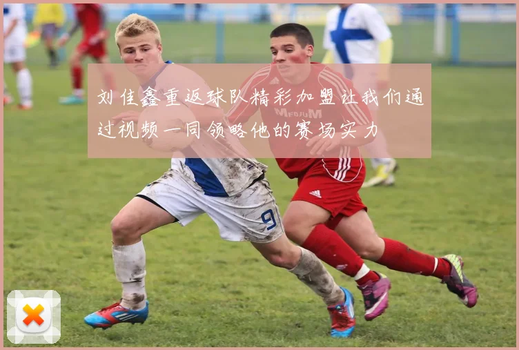 刘佳鑫重返球队精彩加盟让我们通过视频一同领略他的赛场实力