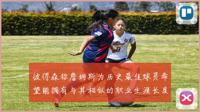 彼得森称詹姆斯为历史最佳球员希望能拥有与其相似的职业生涯长度