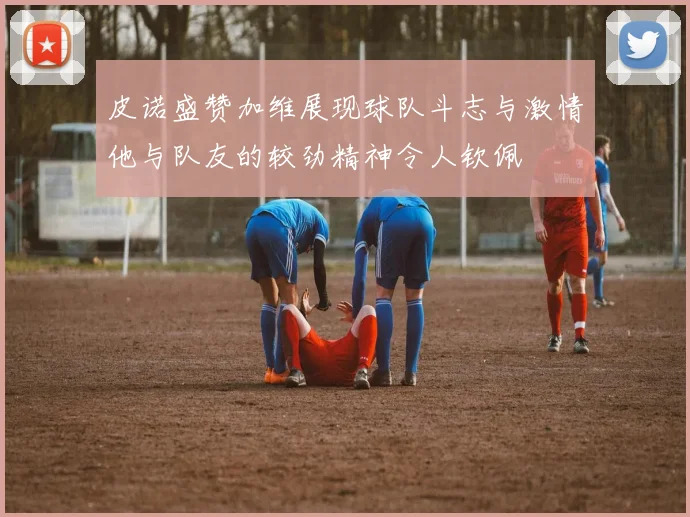 皮诺盛赞加维展现球队斗志与激情他与队友的较劲精神令人钦佩