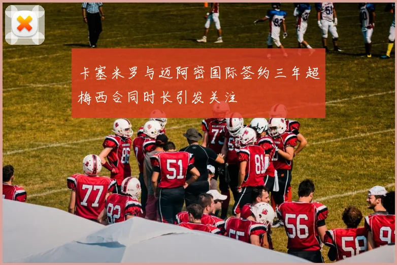 卡塞米罗与迈阿密国际签约三年超梅西合同时长引发关注