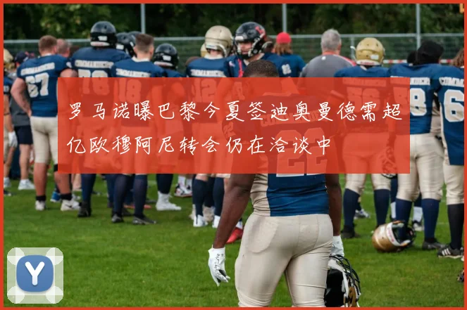 罗马诺曝巴黎今夏签迪奥曼德需超亿欧穆阿尼转会仍在洽谈中
