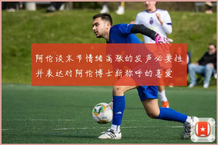 阿伦谈末节情绪高涨的发声必要性并表达对阿伦博士新称呼的喜爱