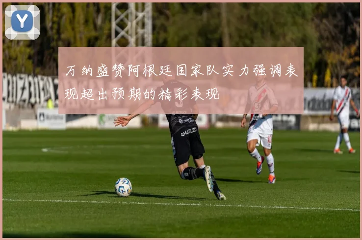 万纳盛赞阿根廷国家队实力强调表现超出预期的精彩表现