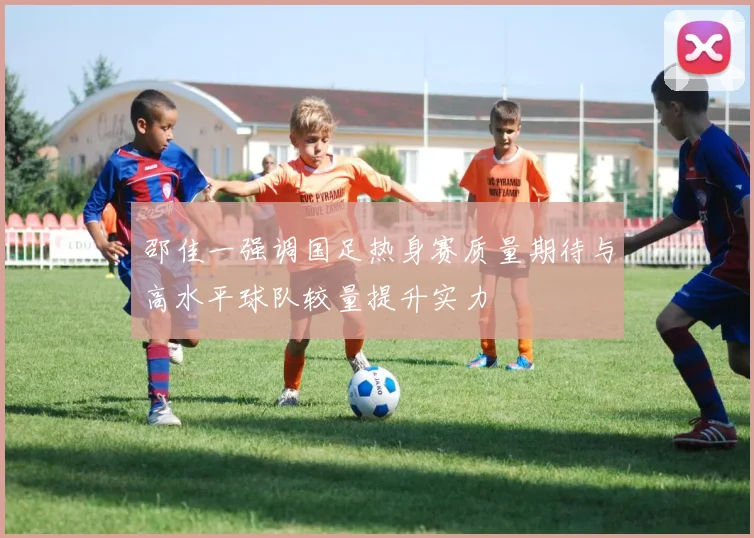 邵佳一强调国足热身赛质量期待与高水平球队较量提升实力