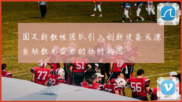 国足新教练团队引入创新设备或源自助教毛雷尔的独特构思